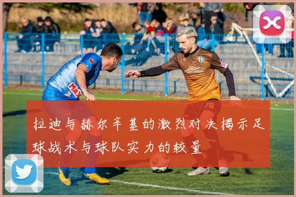 拉迪与赫尔辛基的激烈对决揭示足球战术与球队实力的较量