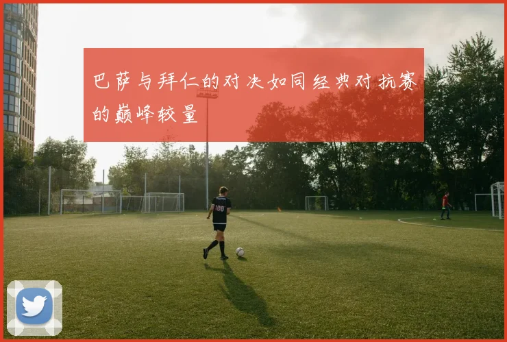 巴萨与拜仁的对决如同经典对抗赛的巅峰较量