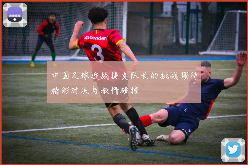 中国足球迎战捷克队长的挑战期待精彩对决与激情碰撞