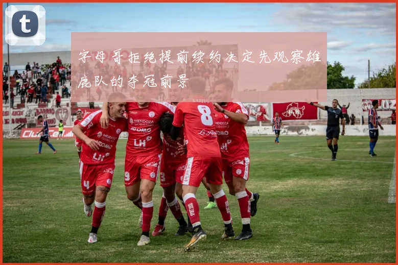 字母哥拒绝提前续约决定先观察雄鹿队的夺冠前景