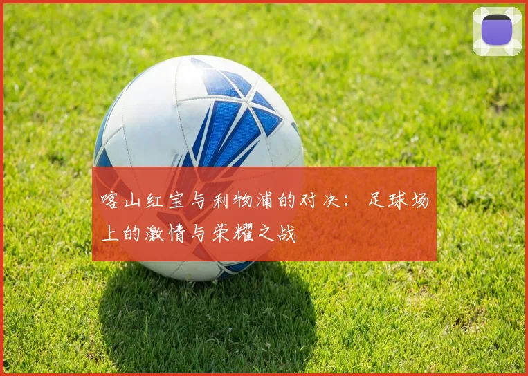 喀山红宝与利物浦的对决：足球场上的激情与荣耀之战