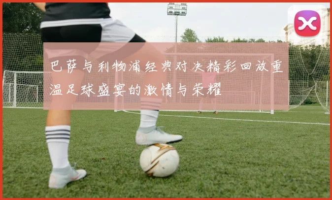 巴萨与利物浦经典对决精彩回放重温足球盛宴的激情与荣耀