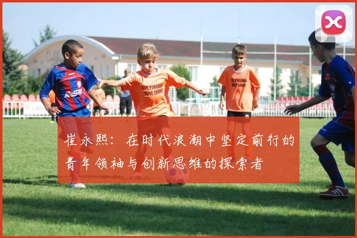 崔永熙：在时代浪潮中坚定前行的青年领袖与创新思维的探索者