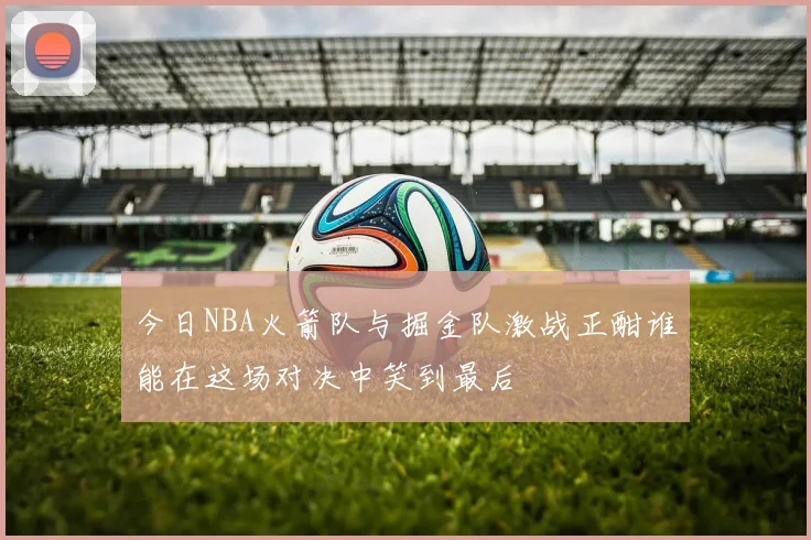 今日NBA火箭队与掘金队激战正酣谁能在这场对决中笑到最后