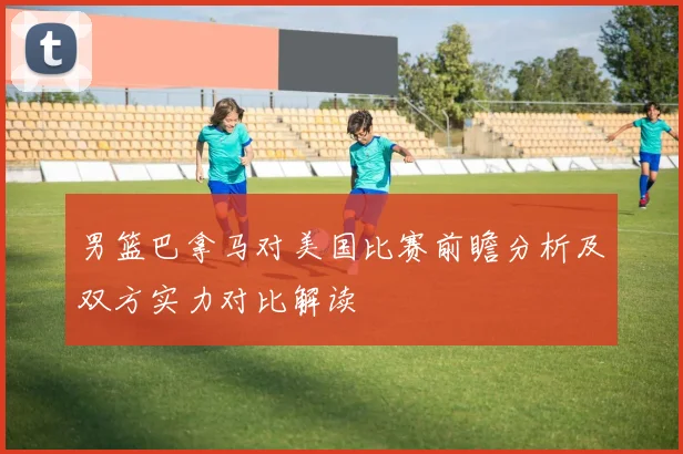 男篮巴拿马对美国比赛前瞻分析及双方实力对比解读