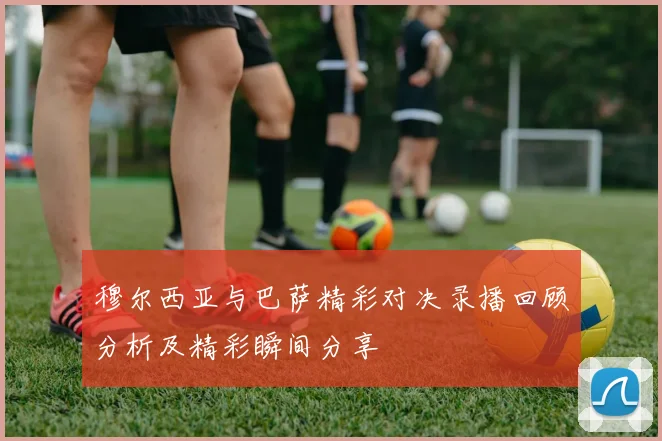 穆尔西亚与巴萨精彩对决录播回顾分析及精彩瞬间分享