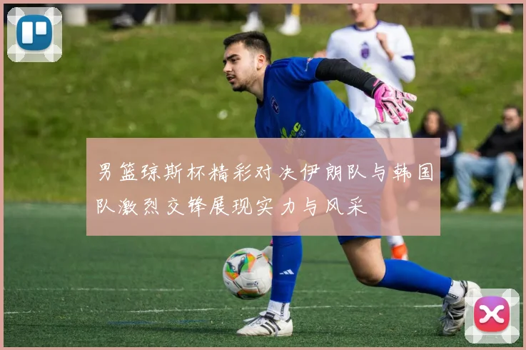 男篮琼斯杯精彩对决伊朗队与韩国队激烈交锋展现实力与风采