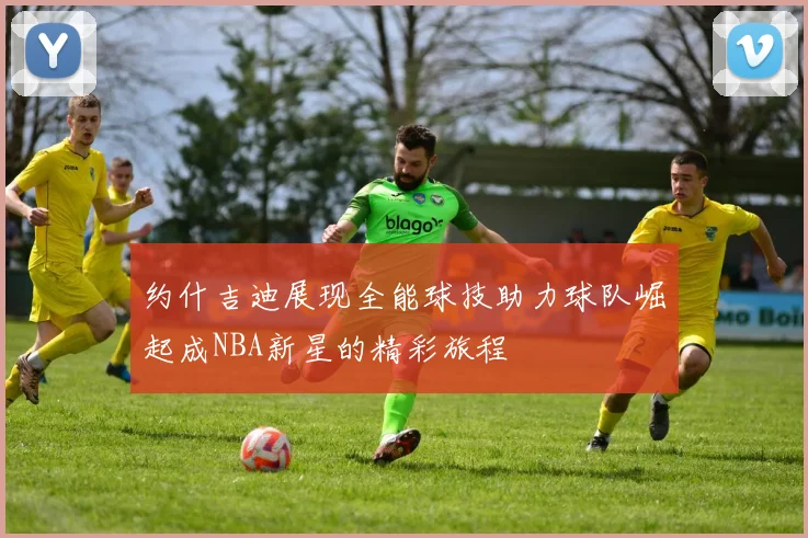 约什吉迪展现全能球技助力球队崛起成NBA新星的精彩旅程